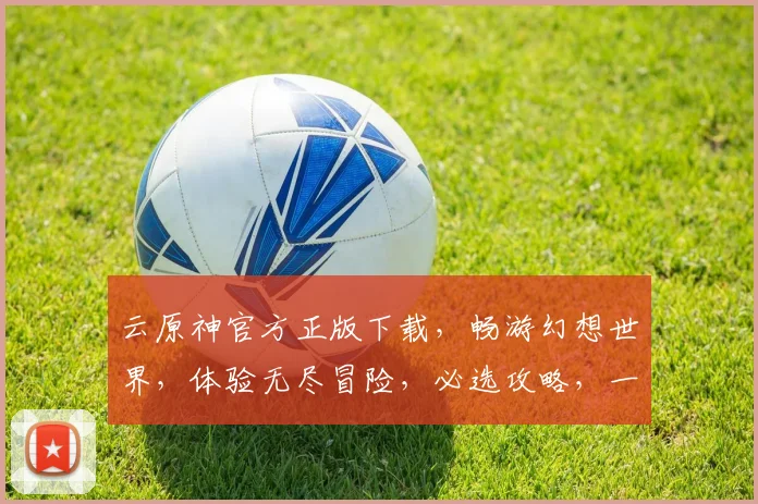 云原神官方正版下载，畅游幻想世界，体验无尽冒险，必选攻略，一键获取，畅快游戏。