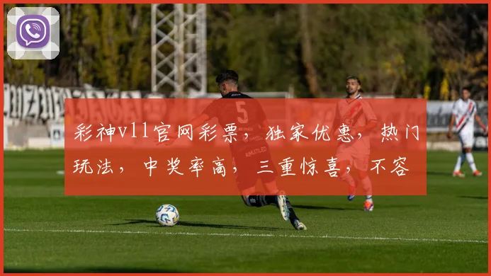 彩神vll官网彩票，独家优惠，热门玩法，中奖率高，三重惊喜，不容错过